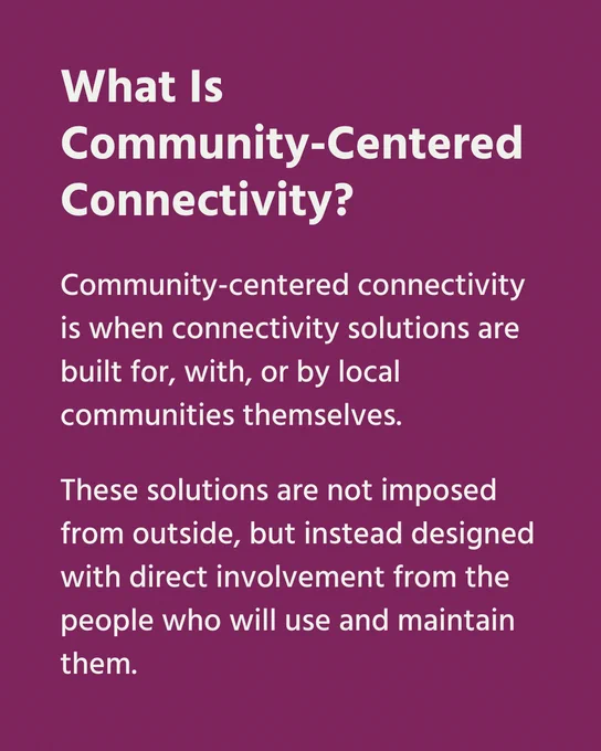 What is community-centered connectivity? Community-centered connectivity is when connectivity solutions are built for, with, or by local communities themselves. These solutions are not imposed from outside, but instead designed with direct involvement from the people who will use an maintain them. 