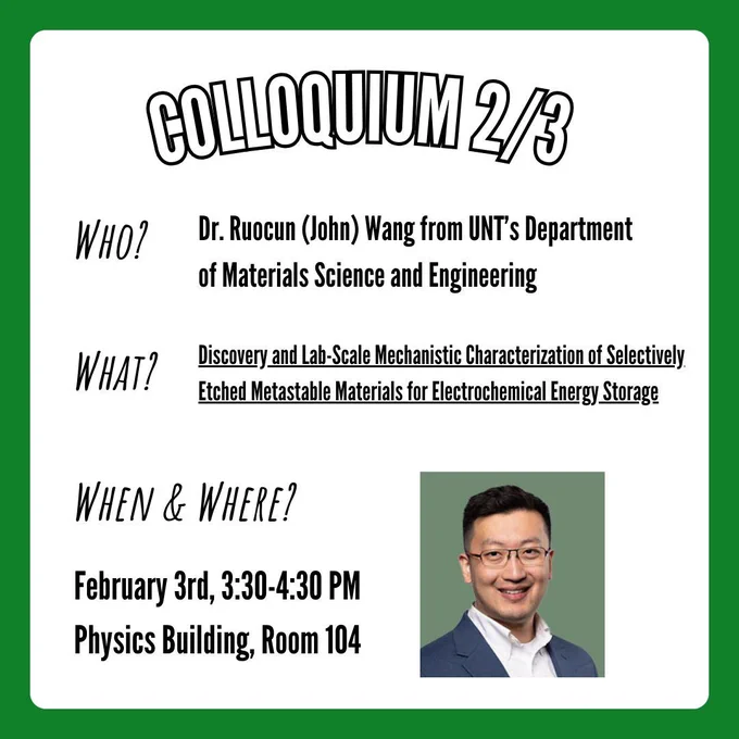 A flyer for the physics colloquium taking place on Tuesday, February 3rd at 3:30-4:30 in the physics building at UNT in room 104. Information on the flyer states that Dr. Ruocun Wang from the University of North Texas's Department of Materials Science and Engineering will be speaking about his research titled "Discovery and Lab-Scale Mechanistic Characterization of Selectively Etched Metastable Materials for Electrochemical Energy Storage". In the bottom right corner is a picture of Dr. Ruocun Wang.