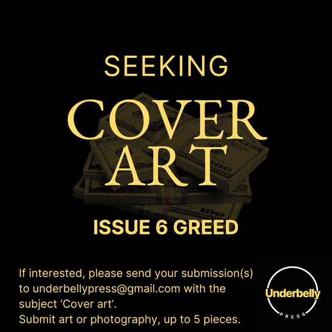 We're seeking cover art for Issue 6 Greed! 

Submit up to 5 pieces of art or photography.
Please send any submissions to underbellypress@gmail.com with the subject 'Cover art'. Submissions will be open until the end of the month. If shortlisted, we would love to include your piece as inside artwork for the contents pages.

No AI-generated or AI-assisted submissions.