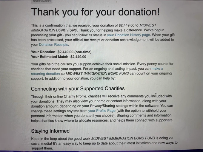 Photo of a device screen. The screen shows a confirmation page that reads:

Thank you for your donation!

This is a confirmation that we received your donation of $2,449.00 to MIDWEST IMMIGRATION BOND FUND. Thank you for helping make a difference. We've begun processing your gift you can follow its status in your Donation History page. When your gift has been processed, your official tax receipt or donation acknowledgement will be added to your Donation Receipts.

Your Donation: $2,449.00 (one-time)

Your Estimated Match: $2,449.00

Your gifts help the causes you support achieve their social mission. Every penny counts for charities that need your support. For an ongoing and lasting impact, you can make a recurring donation so MIDWEST IMMIGRATION BOND FUND can count on your ongoing support. In addition to your donation, you can help by: