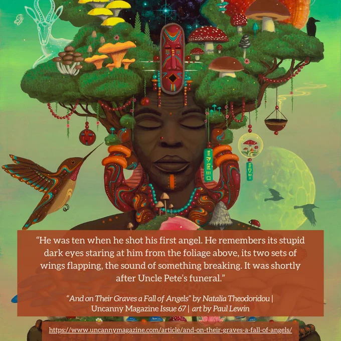 The cover for Uncanny Magazine Issue 67, "Mushroom Mother of Us All" by Paul Lewin: In the center, an elderly Black woman has her eyes serenely closed, a brown-orange nose piercing on her right nostril and an orange line/mark on her chin. Her hair are the green leaves of trees, trunks growing out of the side of her face, and mushrooms growing through the leaves. She wears large earrings of orange, sienna, with aqua and white lines and dots. Her hands hold a bowl lined with Black faces and mushrooms growing out of the bowl. In the center of the bowl and thus the front of her chest is an orange sun surrounded by a dark pink halo like a globe. The quote reads: "He was ten when he shot his first angel. He remembers its stupid dark eyes staring at him from the foliage above, its two sets of wings flapping, the sound of something breaking. It was shortly after Uncle Pete’s funeral."