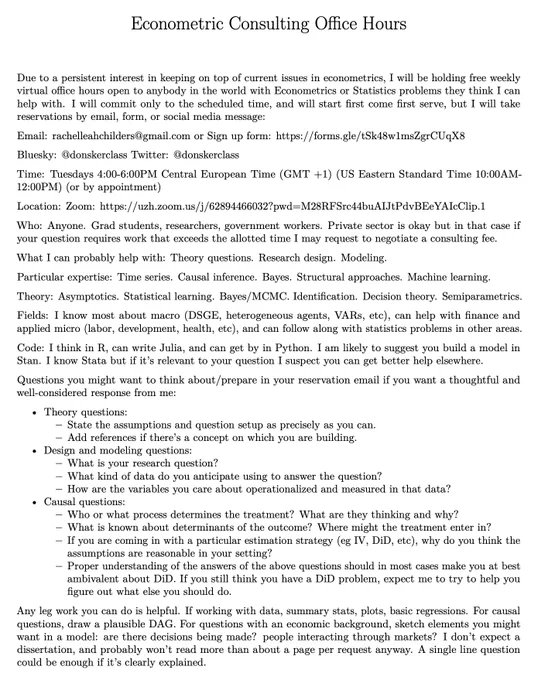 Free Weekly Econometrics Office Hours

Email: rachelleahchilders@gmail.com or Sign up form: https://forms.gle/tSk48w1msZgrCUqX8

Time: Tuesdays 4:00-6:00PM Central European Time (GMT  1) (US Eastern Standard Time 10:00AM-12:00PM) (or by appointment)

Location: Zoom Link https://uzh.zoom.us/j/62894466032?pwd=M28RFSrc44buAIJtPdvBEeYAIcClip.1

Who: Anyone. Grad students, researchers, government workers. Private sector is okay but in that case if your question requires work that exceeds the allotted time I may request to negotiate a consulting fee.

What I can probably help with: Theory questions. Research design. Modeling.

Particular expertise: Time series. Causal inference. Bayes. Structural approaches. Machine learning.

Theory: Asymptotics. Statistical learning. Bayes/MCMC. Identification. Decision theory. Semiparametrics.

Fields: I know most about macro, can help with finance and applied micro (labor, development, health, etc), and can follow other fields.