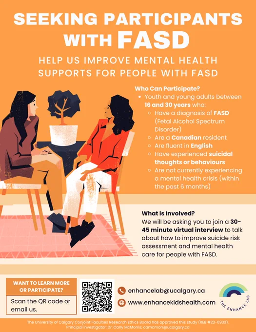 A bright orange research recruitment poster seeking youth and young adults with Fetal Alcohol Spectrum Disorder (FASD) to take part in an individual interview to share their perspectives about how health professionals can identify and support young people with FASD struggling with thoughts of suicide. You may be eligible if you are between 16 and 30 years old who, have a diagnosis of FASD, are a Canadian resident, are fluent in English, have experienced suicidal thoughts and behaviours, and are not currently experiencing a mental health crisis (within the past 6 months). Your participation would involve a 30-45 minute virtual interview to talk about how to improve suicide risk assessment and mental health care for people with FASD. To learn more or participate, scan the QR code located in the bottom left of the image, or email enhancelab@ucalgary.ca
