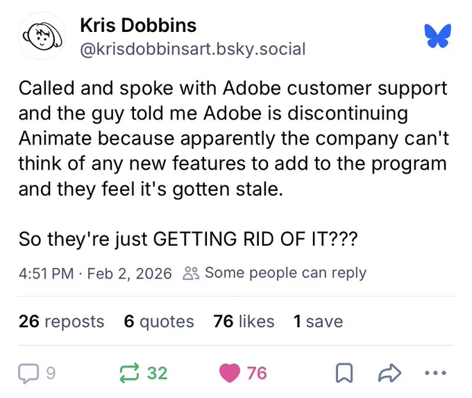 Bluesky post by @krisdobbinsart.bsky.social which reads: 

Called and spoke with Adobe customer support and the guy told me Adobe is discontinuing Animate because apparently the company can't think of any new features to add to the program and they feel it's gotten stale.

So they're just GETTING RID OF IT???
