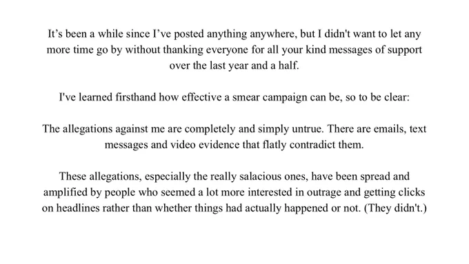 It’s been a while since I've posted anything anywhere, but I didn't want to let any more time go by without thanking everyone for all your kind messages of support over the last year and a half.

I've learned firsthand how effective a smear campaign can be, so to be clear:

The allegations against me are completely and simply untrue. There are emails, text messages and video evidence that flatly contradict them.

These allegations, especially the really salacious ones, have been spread and amplified by people who seemed a lot more interested in outrage and getting clicks on headlines rather than whether things had actually happened or not. (They didn't.)