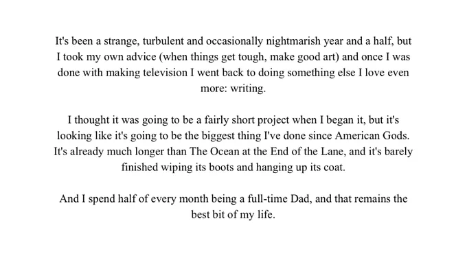 It's been a strange, turbulent and occasionally nightmarish year and a half, but I took my own advice (when things get tough, make good art) and once I was done with making television I went back to doing something else I love even more: writing.

I thought it was going to be a fairly short project when I began it, but it's looking like it's going to be the biggest thing I've done since American Gods. It's already much longer than The Ocean at the End of the Lane, and it's barely finished wiping its boots and hanging up its coat.

And I spend half of every month being a full-time Dad, and that remains the best bit of my life.