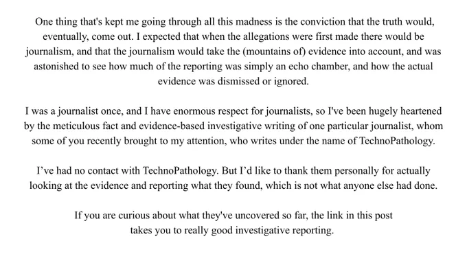 One thing that's kept me going through all this madness is the conviction that the truth would, eventually, come out. I expected that when the allegations were first made there would be journalism, and that the journalism would take the (mountains of) evidence into account, and was astonished to see how much of the reporting was simply an echo chamber, and how the actual evidence was dismissed or ignored.

I was a journalist once, and I have enormous respect for journalists, so I've been hugely heartened by the meticulous fact and evidence-based investigative writing of one particular journalist, whom some of you recently brought to my attention, who writes under the name of TechnoPathology.

I’ve had no contact with TechnoPathology. But I’d like to thank them personally for actually looking at the evidence and reporting what they found, which is not what anyone else had done.

If you are curious about what they've uncovered so far, the link in this post takes you to that reporting.