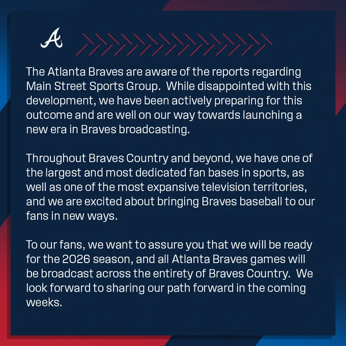 The Atlanta Braves are aware of the reports regarding Main Street Sports Group.  While disappointed with this development, we have been actively preparing for this outcome and are well on our way towards launching a new era in Braves broadcasting.  

Throughout Braves Country and beyond, we have one of the largest and most dedicated fan bases in sports, as well as one of the most expansive television territories, and we are excited about bringing Braves baseball to our fans in new ways.

To our fans, we want to assure you that we will be ready for the 2026 season, and all Atlanta Braves games will be broadcast across the entirety of Braves Country.  We look forward to sharing our path forward in the coming weeks.