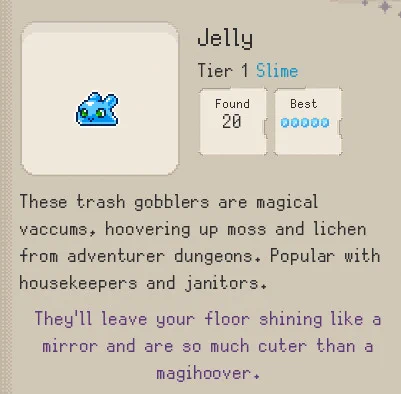 Screenshot from the codex of the Idle Game Familiar Findings. The codex shows a Tier 1 Familiar from the Slime Family called a Jelly. The image shows a small blue slime with green eyes and small antennae.

The Text Reads: 

Jelly
Tier 1 Slime

Scholarly Notes: These trash gobblers are magical
vacuums, hoovering up moss and lichen
from adventurer dungeons. Popular with
housekeepers and janitors.

Avia's Notes: They'll leave your floor shining like a
mirror and are so much cuter than a
magihoover.