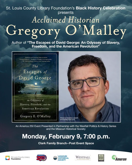 St. Louis County Library Foundation’s Black History Celebration
Presents
Acclaimed Historian
Gregory O’Malley
“The Escapes of David George: An Odyssey of Slavery, Freedom, and the American Revolution

Presented in Partnership with the Westfall Politics & History Series and the Missouri Historical Society
An America 250 Event

Monday, February 9, 7:00 p.m.

Clark Family Branch - Post Event Center
