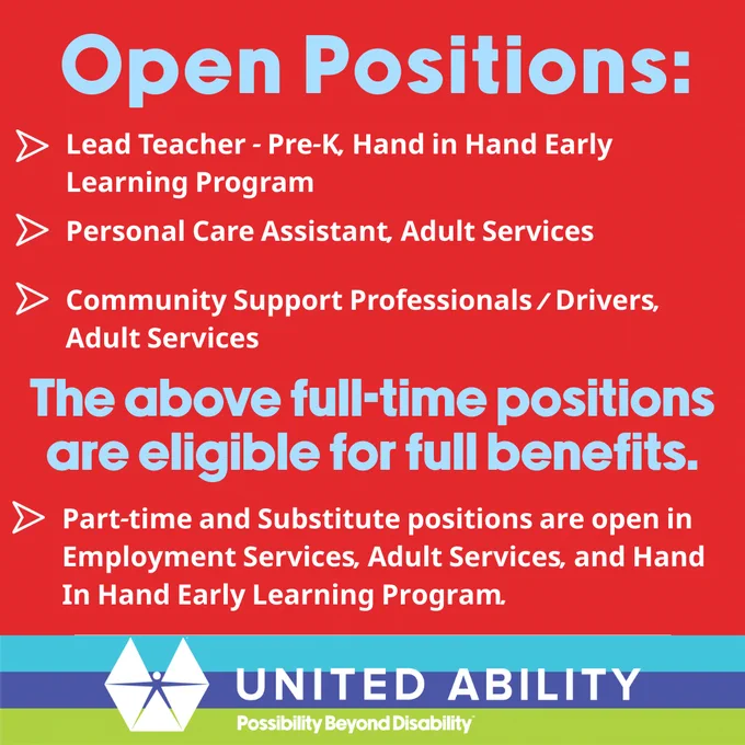 Open Positions at United Ability: 

- Lead Teacher in Hand in Hand Early Learning Program
- Personal Care Assistant in Adult Services
- Community Support Professionals/Drivers in Adult Services

Full-time positions include benefits. Part-time and substitute roles are available in Employment Services, Adult Services, and Hand in Hand Early Learning Program. 

United Ability logo at the bottom.