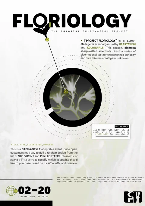 FLORIOLOGY
THE IMMORTAL CULTIVATION PROJECT

FEBRUARY 20th, 20:00 EST

[ PROJECT FLORIOLOGY ] is a Lunar Menagerie event organized by HEARTMUSH and KOLOQUIALS. This season, eighteen sharp-witted scientists direct a series of bioemotional test runs to sate their curiosity and dive into the ontological unknown.

FILE: //THE_SCIENTIFIC_PROCESS
This is a GACHA-STYLE adoptable event. Once open, customers may pay to pull a random design from the list of VIRUVIRENT and PHYLLOSTATIC blossoms, or spend a little extra to specify which adoptable they'd like to purchase based on its silhouette and preview.

"Yet within this sprawling pain, is when we are galvanized to grasp meaning most tightly. Our facilities are dedicated to cultivating experimental opportunities in pursuit of total cognizance over matters of the heart."