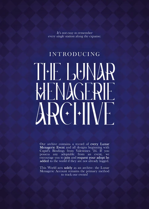 INTRODUCING THE LUNAR MENAGERIE ARCHIVE
It's not easy to remember every single station along the expanse.

Our archive contains a record of every Lunar Menagerie Event and all designs beginning with Cupid's Bindings from Valentines '24. If you possess any adoptable from an event, we encourage you to join and request your adopt be added to the world it they are not already logged.

This World acts solely as an archive— the Lunar Menagerie Account remains the primary method to track our events!