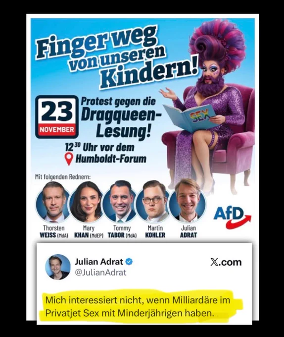 Finger Weg
von unseren Kindern!,
23
Protest gegen die Dragqueen-
SEN
NOVEMBER
Lesung!
1230 Uhr vor dem
•
Humboldt-Forum
Mit folgenden Rednern:
AfD
Thorsten
WEISS (MdA)
Mary
Tommy
KHAN (MdEP) TABOR (MdA)
Martin
KOHLER
Julian
ADRAT
Julian Adrat & @JulianAdrat
X.com
Mich interessiert nicht, wenn Milliardäre im Privatjet Sex mit Minderjährigen haben.