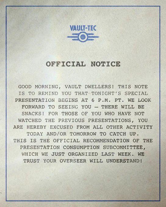 An official notice from Vault Tec, reading: "Good morning, Vault Dwellers! This note is to remind you that tonight's special presentation begins at 6 p.m. PT. We look forward to seeing you - there will be snacks! For those of you who have not watched the previous presentations, you are herby excused from all other activity today and/or tomorrow to catch up. This is the official recommendation of the presentation consumption subcommittee, which we just organized last week. We trust your overseer will understand!"
