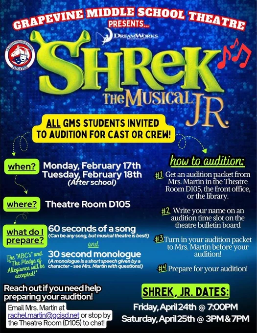 Poster for Grapevine Middle School Theatre presenting Shrek the Musical Jr. All GMS students are invited to audition for cast or crew. Auditions take place after school on Monday, February 17 and Tuesday, February 18 in Theatre Room D105. Students should prepare 60 seconds of a song (any song, musical theatre preferred) and a 30-second monologue. The ABCs and the Pledge of Allegiance are also accepted. To audition, students must get an audition packet from Mrs. Martin in Theatre Room D105, the front office, or the library; sign up for an audition time on the theatre bulletin board; turn in the completed packet before auditioning; and prepare for the audition. Help is available by emailing Mrs. Martin at rachel.martin@gcisd.net or visiting Theatre Room D105. Performance dates for Shrek Jr. are Friday, April 24 at 7:00 PM and Saturday, April 25 at 3:00 PM and 7:00 PM.