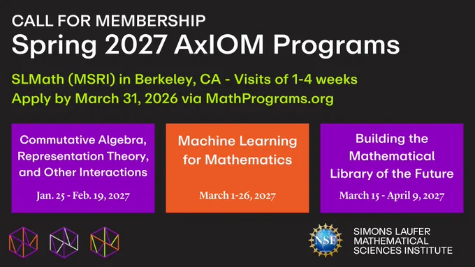 Call for Membership: Spring 2027 AxIOM Programs at SLMath (MSRI) in Berkeley, California. Visits of 1-4 weeks. Apply by March 31, 2026 via MathPrograms.org. 

1. Commutative Algebra, Representation Theory, and Other Interactions (January 25 - February 19, 2027)

2. Machine Learning for Mathematics (March 1-26, 2027)

3. Building the Mathematical Library of the Future (March 15 - April 9, 2027)

Logos: National Science Foundation, SLMath