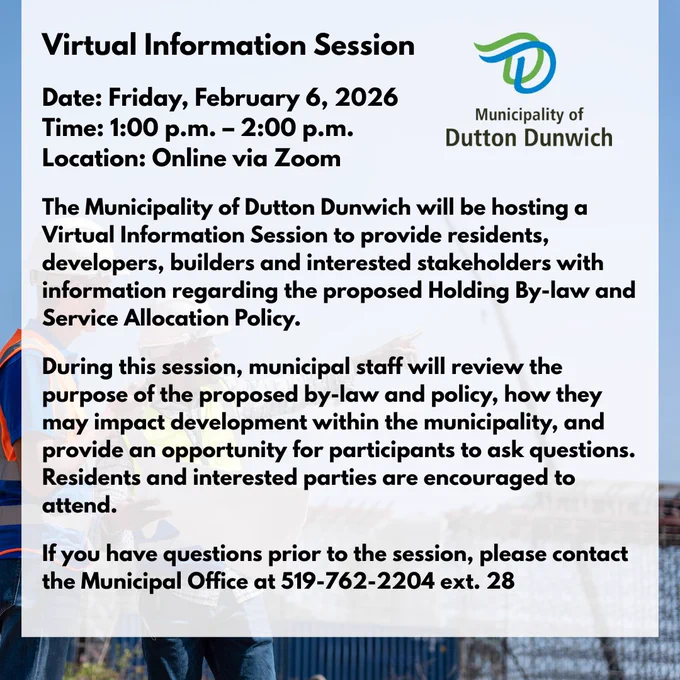 Virtual Information Session

Date: Friday, February 6, 2026
Time: 1:00 p.m. – 2:00 p.m.
Location: Online via Zoom

The Municipality of Dutton Dunwich will be hosting a Virtual Information Session to provide residents, developers, builders and interested stakeholders with information regarding the proposed Holding By-law and Service Allocation Policy.

During this session, municipal staff will review the purpose of the proposed by-law and policy, how they may impact development within the municipality, and provide an opportunity for participants to ask questions.
Residents and interested parties are encouraged to attend.
 
If you have questions prior to the session, please contact the Municipal Office at 519-762-2204 ext. 28

Click the link below to join the session: 
https://us06web.zoom.us/j/81018287393pwd=ZO45KbBbgN3T6uyjOqEEtaBwQQcxZG.1

If you are unable to attend, the session will be recorded and posted on the municipal Youtube  account. 