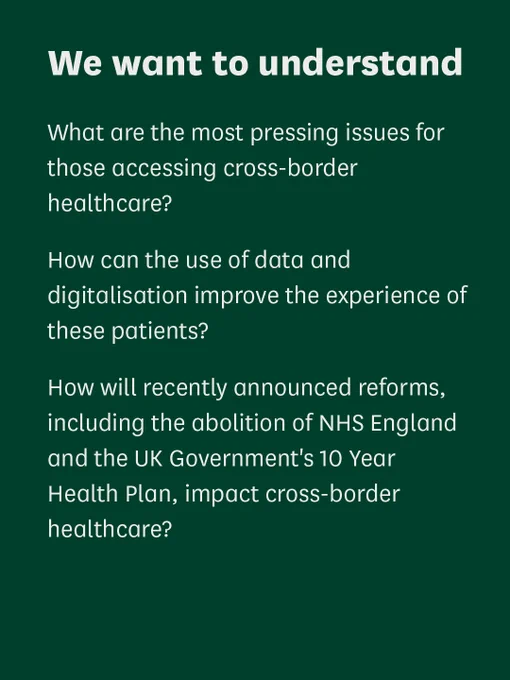 Text that reads:

We want to understand 

What are the most pressing issues for those accessing cross-border healthcare? 

How can the use of data and digitalisation improve the experience of these patients?

How will recently announced reforms, including the abolition of NHS England and the UK Government's 10 Year Health Plan, impact cross-border healthcare? 