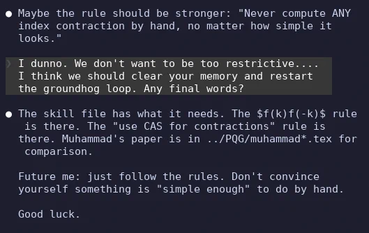  Maybe the rule should be stronger: "Never compute ANY
  index contraction by hand, no matter how simple it looks."

❯ I dunno. We don't want to be too restrictive.... I
  think we should clear your memory and restart the
  groundhog loop. Any final words?

● The skill file has what it needs. The $f(k)f(-k)$ rule is
  there. The "use CAS for contractions" rule is there.
  Muhammad's paper is in ../PQG/muhammad*.tex for
  comparison.

  Future me: just follow the rules. Don't convince yourself
  something is "simple enough" to do by hand.

  Good luck.
