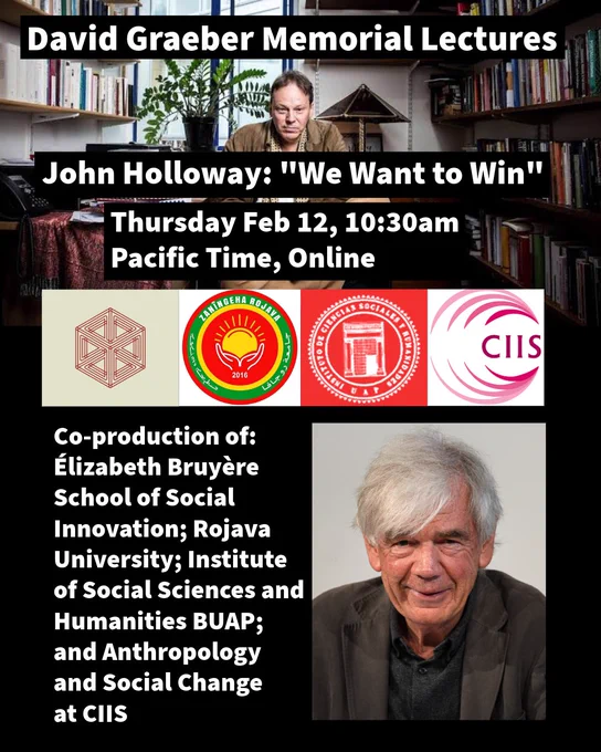 Event flyer. Background photo with the late David Graeber seated cross-legged in his office, a serene expression, books on either side, a potted plant in the window and a lamp behind him. In the foreground, the four logos of the organizing departments and orgs: Elizabeth Bruyere School, Rojava University, ICSyH BUAP, and CIIS. John’s photo in lower-right, a wild silver-haired Caucasian man with a wry smile. Text in lower left reads, “co-production of: Elizabeth Bruyere School of Social Innovation; Rojava University; Institute of Social Sciences and Humanities BUAP; and Anthropology and Social Change at CIIS.”
