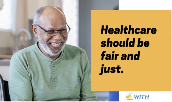 Infographic. Black text on a yellow block reads "Healthcare should be fair and just." To the left is a stock photo of an elderly Black man seated in his wheelchair, smiling while speaking to a healthcare professional in his home. The WITH Foundation logo is in the bottom right corner.