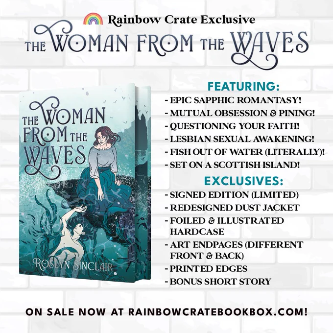 A white brick wall graphic with text at the top that reads “Rainbow Crate Exclusive” and “The Woman From the Waves”. Underneath it is a 3D book with the cover and edges displayed. To the right it has the Featuring section of the caption displayed with the following text underneath:
EXCLUSIVES:
“- Signed Edition (Limited)
- Redesigned Dust Jacket
- Foiled & Illustrated Hardcase
- Art Endpages (Different 
Front & Back)
- Printed Edges
-Bonus Short Story”
At the bottom of the graphic is text that reads “On sale now at rainbowcratebookbox.com” in all caps black font. 