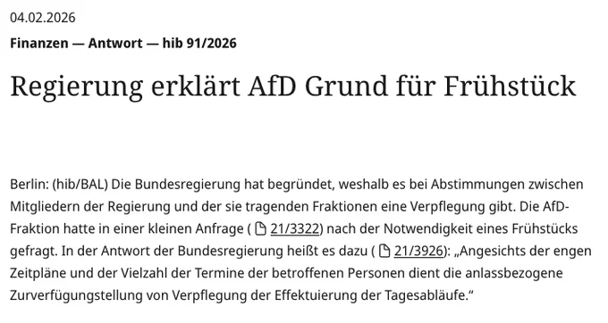 Text:  04.02.2026 Finanzen — Antwort — hib 91/2026
Regierung erklärt AfD Grund für Frühstück

Berlin: (hib/BAL) Die Bundesregierung hat begründet, weshalb es bei Abstimmungen zwischen Mitgliedern der Regierung und der sie tragenden Fraktionen eine Verpflegung gibt. Die AfD-Fraktion hatte in einer kleinen Anfrage (21/3322) nach der Notwendigkeit eines Frühstücks gefragt. In der Antwort der Bundesregierung heißt es dazu (21/3926): „Angesichts der engen Zeitpläne und der Vielzahl der Termine der betroffenen Personen dient die anlassbezogene Zurverfügungstellung von Verpflegung der Effektuierung der Tagesabläufe.“ 