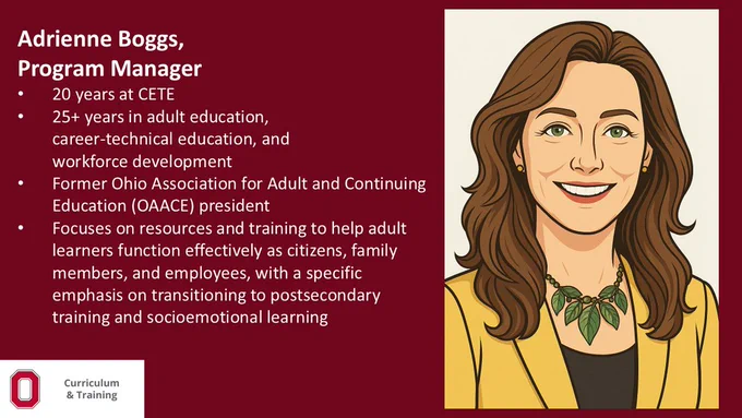 Adrienne Boggs,​
Program Manager​

20 years at CETE​

25  years in adult education, ​
career-technical education, and ​
workforce development​

Former Ohio Association for Adult and Continuing Education (OAACE) president​

Focuses on resources and training to help adult learners function effectively as citizens, family members, and employees, with a specific emphasis on transitioning to postsecondary training and socioemotional learning 