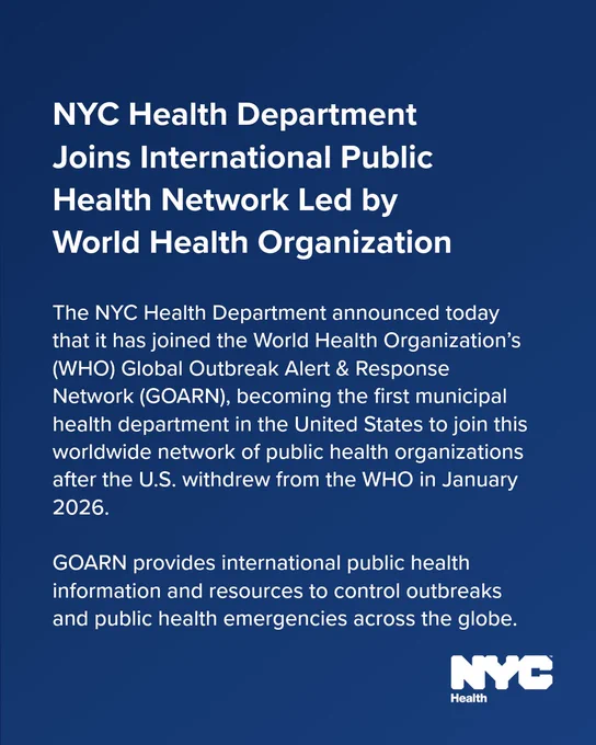 Text reads: N Y C Health Department Joins International Public Health Network Led by World Health Organization The N Y C Health Department announced today that it has joined the World Health Organization’s (WHO) Global Outbreak Alert & Response Network (GOARN), becoming the first municipal health department in the United States to join this worldwide network of public health organizations after the U.S. withdrew from the WHO in January 2026. 

GOARN provides international public health information and resources to control outbreaks and public health emergencies across the globe.

N Y C Health logo. 