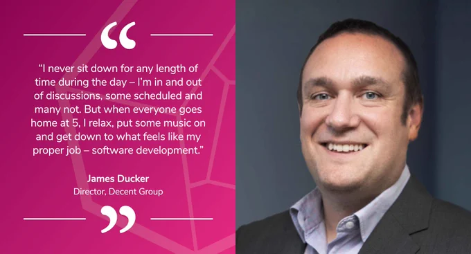 James Ducker, Director of Decent Group, says: “I never sit down for any length of time during the day – I’m in and out of discussions, some scheduled and many not. But when everyone goes home at 5, I relax, put some music on and get down to what feels like my proper job – software development.”