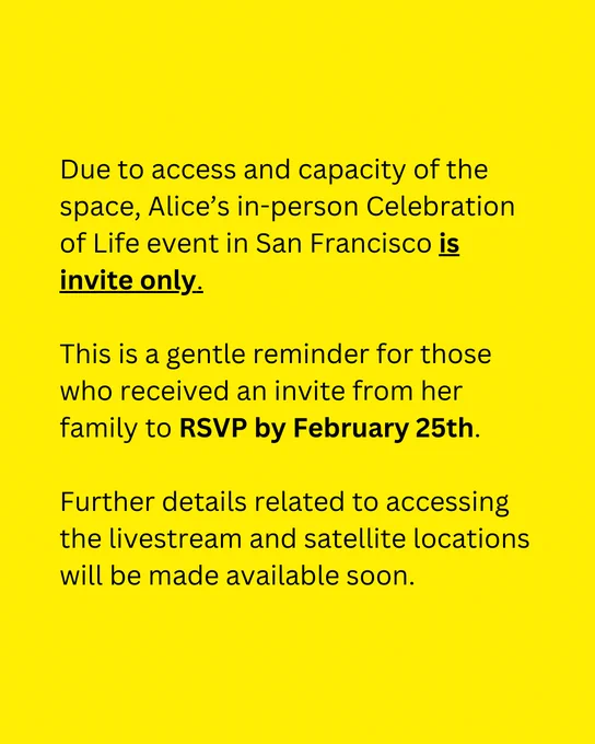 [Image description yellow background with black text reads]
"Due to access and capacity of the space, Alice's in-person Celebration of Life event in San Francisco is invite only. This is a gentle reminder for those who received an invite from her family to RSVP by February 25th. Further details related to accessing the livestream and satellite locations will be made available soon." 