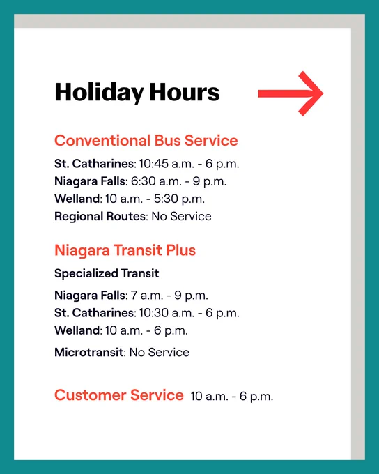 Holiday Hours:
Conventional Bus Service
- St. Catharines: 10:45 a.m. - 6 p.m.
- Niagara Falls: 6:30 a.m. - 9 p.m.
- Welland: 10 a.m. - 5:30 p.m.
- Regional Routes: No Service

Microtransit/Specialized Service
- Microtransit: No Service
- Niagara Falls: 7 a.m. - 9 p.m.
- St. Catharines: 10:45 a.m. - 6 p.m.
- Welland: 10 a.m. - 6 p.m.

Customer Service: 10 a.m. - 6 p.m.