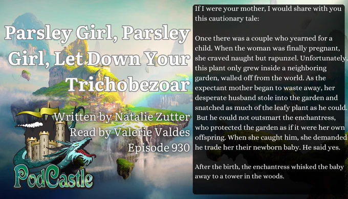 #PC930: Parsley Girl, Parsley Girl, Let Down Your Trichobezoar by Natalie Zutter, read by ValerieValdes. A #PodCastleOriginal! Rated PG. Content notes for pregnancy loss, post-natal depression, and second-person narration



If I were your mother, I would share with you this cautionary tale:


Once there was a couple who yearned for a child. When the woman was finally pregnant, she craved naught but rapunzel. Unfortunately, this plant only grew inside a neighboring garden, walled off from the world. As the expectant mother began to waste away, her desperate husband stole into the garden and snatched as much of the leafy plant as he could.
 But he could not outsmart the enchantress, who protected the garden as if it were her own offspring. When she caught him, she demanded he trade her their newborn baby. He said yes.


After the birth, the enchantress whisked the baby away to a tower in the woods.
