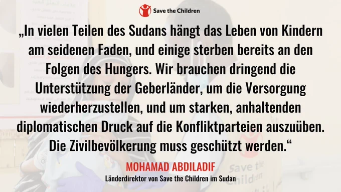 „In vielen Teilen des Sudans hängt das Leben von Kindern am seidenen Faden, und einige sterben bereits an den Folgen des Hungers. Wir brauchen dringend die Unterstützung der Geberländer, um die Versorgung wiederherzustellen, und um starken, anhaltenden diplomatischen Druck auf die Konfliktparteien auszuüben. Die Zivilbevölkerung muss geschützt werden“, sagt Mohamad Abdiladif, Länderdirektor von Save the Children im Sudan.