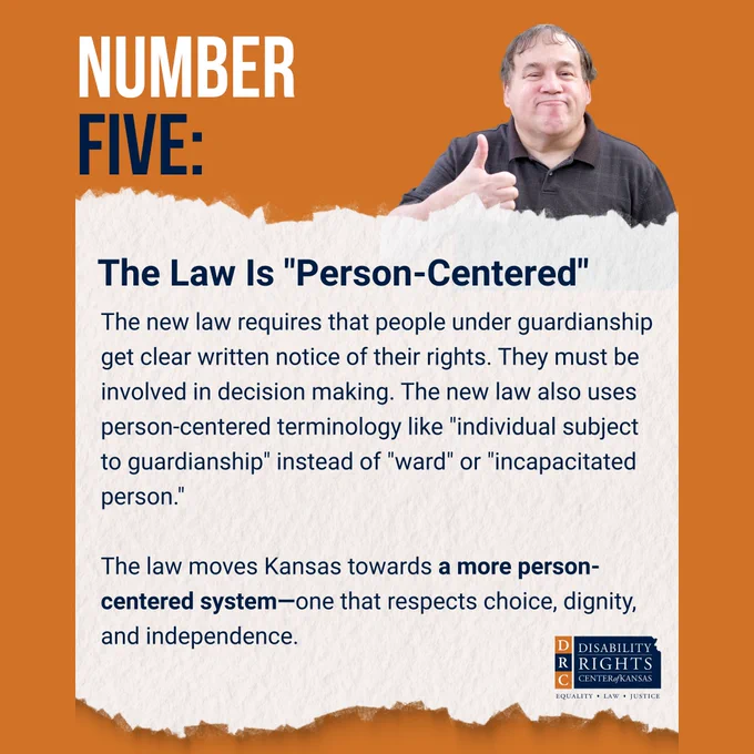 Orange graphic with blue and white text reads: "NUMBER FIVE: The Law is "Person-Centered"
 
The new law requires that people under guardianship get clear written notice of their rights. They must be involved in decision making. The new law also uses person-centered terminology like "individual subject to guardianship" instead of "ward" or "incapacitated person."
 
The law moves Kansas towards a more person-centered system—one that respects choice, dignity, and independence."
 
Stock image of a middle-aged man smiling and showing a thumbs-up. DRC Kansas blue and orange logo in the bottom right-hand corner.