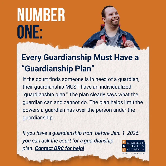 Orange graphic with white and blue text that reads: "NUMBER ONE: Every Guardianship Must Have a “Guardianship Plan"
 
If the court finds someone is in need of a guardian, their guardianship MUST have an individualized "guardianship plan." The plan clearly says what the guardian can and cannot do. The plan helps limit the powers a guardian has over the person under the guardianship.
 
If you have a guardianship from before Jan. 1, 2026, you can ask the court for a guardianship
plan. Contact DRC for help!"
 
Stock image of a young man who has Down syndrome smiling and looking into the distance. DRC blue and orange logo in the bottom right-hand corner.