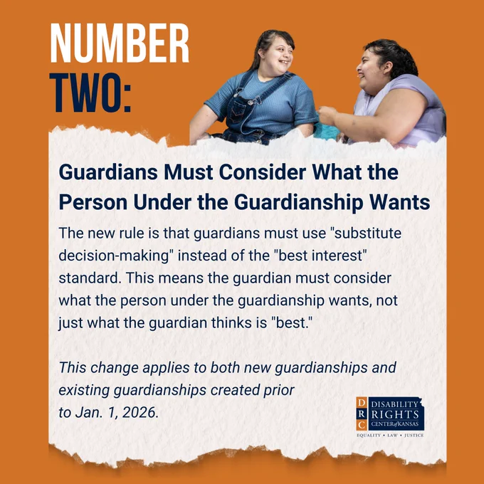Orange graphic with white and blue text that reads: "NUMBER TWO: Guardians Must Consider What the Person Under the Guardianship Wants
 
The new rule is that guardians must use "substitute decision-making" instead of the "best interest" standard. This means the guardian must consider what the person under the guardianship wants, not just what the guardian thinks is "best."
 
This change applies to both new guardianships and existing guardianships created prior to Jan. 1, 2026."
 
Stock image of two young women laughing together. Both girls have developmental disabilities. DRC Kansas blue and orange logo in bottom right-hand corner.
