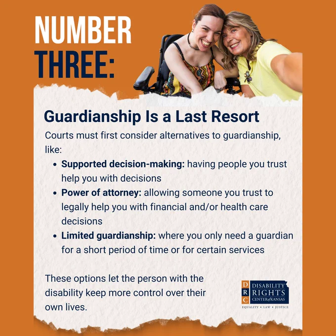 Orange graphic with blue and white text that reads: "NUMBER THREE: Guardianship Is a Last Resort
 
Courts must first consider alternatives to guardianship, like:
- Supported decision-making: having people you trust help you with decisions 
- Power of attorney: allowing someone you trust to legally help you with financial and/or health care decisions
- Limited guardianship: where you only need a guardian for a short period of time or for certain services
 
These options let the person with the disability keep more control over their own lives."
 
Stock image of a young woman smiling for a selfie with her mother. The young woman is sitting in a power wheelchair. DRC Kansas blue and orange logo in the bottom right-hand corner.