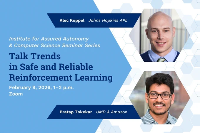 Institute for Assured Autonomy & Computer Science Seminar Series. Talk Trends in Safe and Reliable Reinforcement Learning. February 9, 2026, 1–2 p.m. Zoom. Alec Koppel, Johns Hopkins APL. Pratap Tokekar, UMD & Amazon.