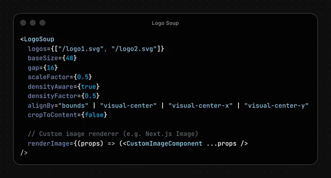 <LogoSoup
  logos={["/logo1.svg", "/logo2.svg"]}
  baseSize={48}
  gap={16}
  scaleFactor={0.5}
  densityAware={true}
  densityFactor={0.5}
  alignBy="bounds" | "visual-center" | "visual-center-x" | "visual-center-y"
  cropToContent={false}

  // Custom image renderer (e.g. Next.js Image)
  renderImage={(props) => (<CustomImageComponent ...props />
/>