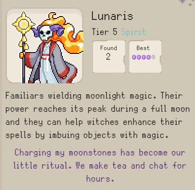 Screenshot from the upcoming Idle Game Familiar Findings on Steam. It depicts a page from the codex. On the right hand side there is a 2D Pixel Art drawing of a ghost-like figure, with a fiery mane and a ram skull mask covering their face. They carry a staff and wear blue grey robes. 

Text: Lunaris Tier 5 Spirit 

Scholars Text: Familiars wielding moonlight magic. Their
power reaches its peak during a full moon
and they can help witches enhance their
spells by imbuing objects with magic.

Avia's Notes: Charging my moonstones has become our
little ritual. We make tea and chat for
hours.