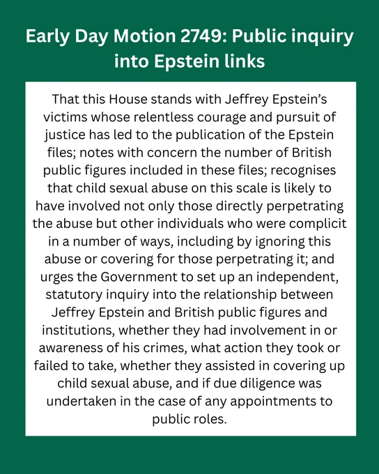 An image with texts that reads: "Early Day Motion 2749: Public inquiry into Epstein links.

That this House stands with Jeffrey Epstein’s victims whose relentless courage and pursuit of justice has led to the publication of the Epstein files; notes with concern the number of British public figures included in these files; recognises that child sexual abuse on this scale is likely to have involved not only those directly perpetrating the abuse but other individuals who were complicit in a number of ways, including by ignoring this abuse or covering for those perpetrating it; and urges the Government to set up an independent, statutory inquiry into the relationship between Jeffrey Epstein and British public figures and institutions, whether they had involvement in or awareness of his crimes, what action they took or failed to take, whether they assisted in covering up child sexual abuse, and if due diligence was undertaken in the case of any appointments to public roles."