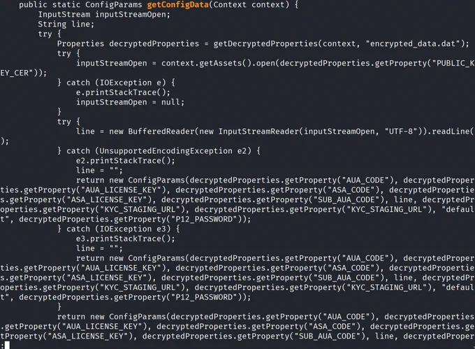 public static ConfigParams getConfigData(Context context) {


return new ConfigParams(decryptedProperties.getProperty("AUA_CODE"), decryptedProper
ties.getProperty("AUA_LICENSE_KEY"), decryptedProperties.getProperty("ASA_CODE"), decryptedPropertie
s.getProperty("ASA_LICENSE_KEY"), decryptedProperties.getProperty("SUB_AUA_CODE"), line, decryptedPr
operties.getProperty("KYC_STAGING URL"), decryptedProperties.getProperty("KYC_STAGING_URL"), "defaul
t", decryptedProperties.getProperty("P12_PASSWORD" ));