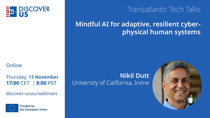 DISCOVER-US Transatlantic Tech Talks
Mindful AI for adaptive, resilient cyber-physical human systems
Nikil Dutt, University of California, Irvine
Online | Thursday, 13 November | 17:00 CET | 08:00 PST
discover-us.eu/webinars 
Funded by the European Union