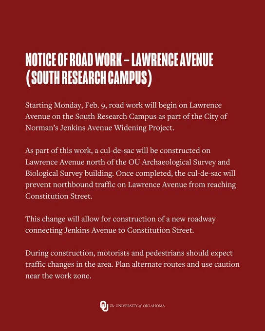 Notice of Road Work – Lawrence Avenue (South Research Campus)
Starting Monday, Feb. 9, road work will begin on Lawrence Avenue on the South Research Campus as part of the City of Norman’s Jenkins Avenue Widening Project.
As part of this work, a cul-de-sac will be constructed on Lawrence Avenue north of the OU Archaeological Survey and Biological Survey building. Once completed, the cul-de-sac will prevent northbound traffic on Lawrence Avenue from reaching Constitution Street.
This change will allow for construction of a new roadway connecting Jenkins Avenue to Constitution Street.
During construction, motorists and pedestrians should expect traffic changes in the area. Plan alternate routes and use caution near the work zone.

University of Oklahoma logo