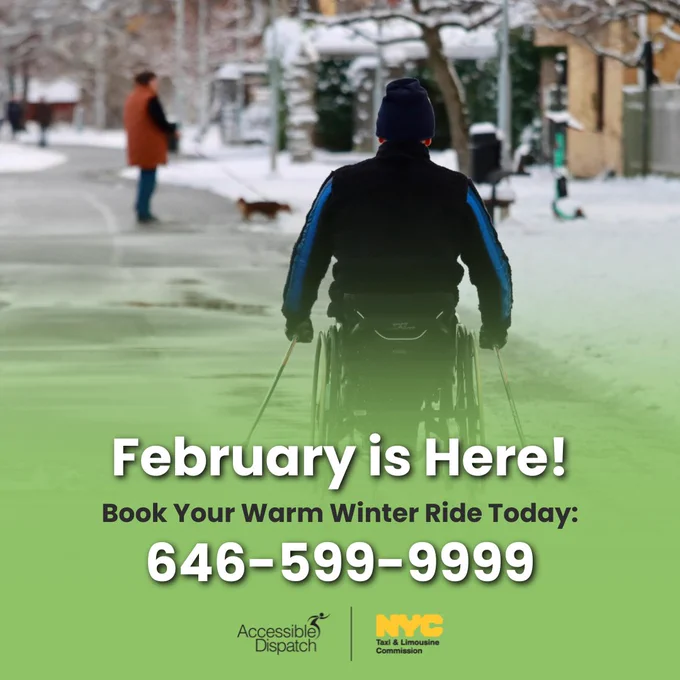 Photo of a man utilizing a wheelchair on a snowy city street.  Text reads: "February is Here! Book Your Warm Winter Ride Today: 646-599-9999" The official New York City Taxi and Limousine Commission and Accessible Dispatch logos are at the bottom of the graphic.