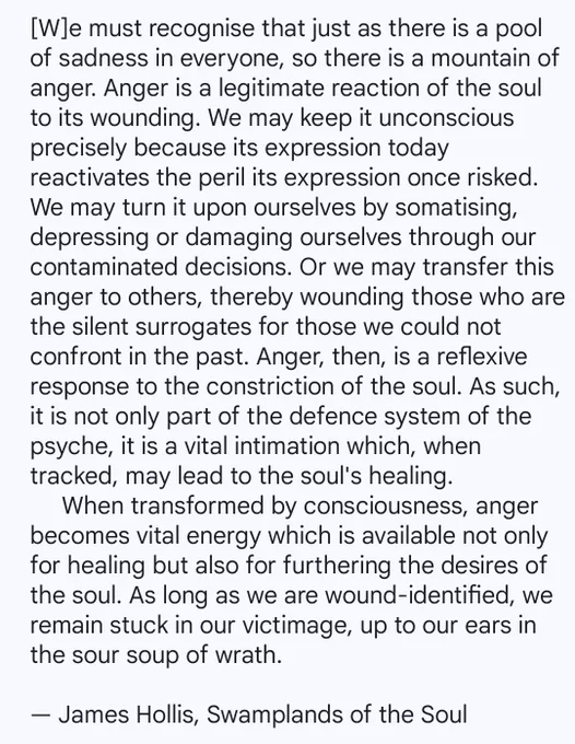 We must recognise that just as there is a pool of sadness in everyone, so there is a mountain of anger. Anger is a legitimate reaction of the soul to its wounding. We may keep it unconscious precisely because its expression today reactivates the peril its expression once risked. We may turn it upon ourselves by somatising, depressing or damaging ourselves through our contaminated decisions. Or we may transfer this anger to others, thereby wounding those who are the silent surrogates for those we could not confront in the past. Anger, then, is a reflexive response to the constriction of the soul. As such, it is not only part of the defence system of the psyche, it is a vital intimation which, when tracked, may lead to the soul's healing. When transformed by consciousness, anger becomes vital energy which is available not only for healing but also for furthering the desires of the soul.

By Jungian, James Hollis from his book, 'Swamplands of the Soul'.