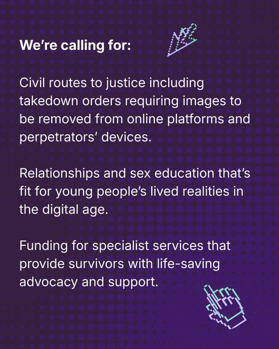 We’re calling for:

Civil routes to justice including takedown orders requiring images to be removed from online platforms and perpetrators’ devices.

Relationships and sex education that’s fit for young people’s lived realities in the digital age.

Funding for specialist services that provide survivors with life-saving advocacy and support.
