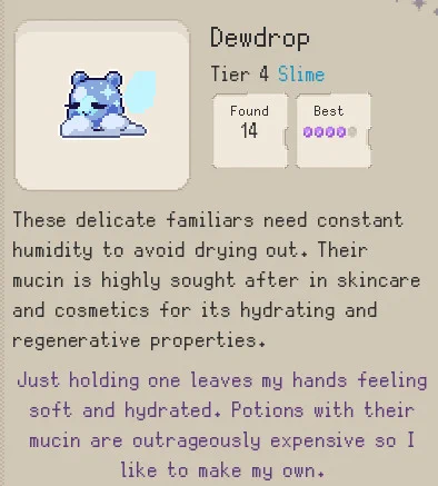 Screenshot from the codex of Idle Fantasy Game Familiar Findings. The image depicts a blue teddy-like slime riding on a cloud with glitter covering its body.  The text names it as a Dewdrop, Tier 4 Slime Familiar. 

Text reads: 

Scholar Notes: These delicate familiars need constant
humidity to avoid drying out. Their
mucin is highly sought after in skincare
and cosmetics for its hydrating and
regenerative properties.

Avia's Notes: Just holding one leaves my hands feeling
soft and hydrated. Potions with their
mucin are outrageously expensive so I
like to make my own.